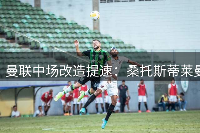 曼联中场改造提速：桑托斯蒂莱曼斯成新赛季核心